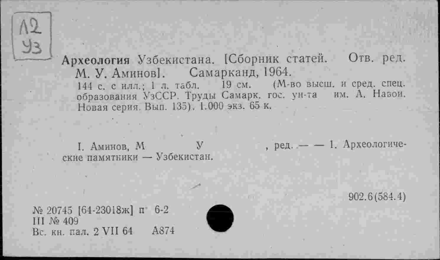 ﻿Al
Археология Узбекистана. [Сборник статей. Отв. ред.
М. У. Аминов]. Самарканд, 1964.
144 с. с илл.; 1 л. табл. 19 см. (М-во высш, и сред. спец, образования УзССР. Труды Самарк. гос. ун-та им. А. Навои. Новая серия. Вып. 135). 1.000 экз. 65 к.
I. Аминов, М	У
ские памятники — Узбекистан.
, ред.-----1. Археологиче-
902.6(584.4)
№ 20745 [64-23018ж] п 6-2
III № 409
Вс. кн. пал. 2 VII 64	А874